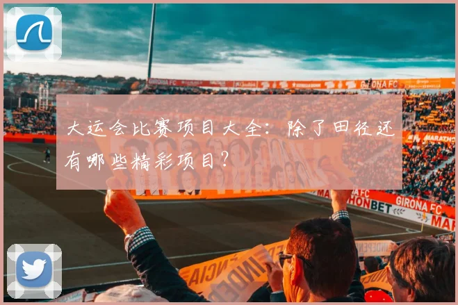 大运会比赛项目大全：除了田径还有哪些精彩项目？