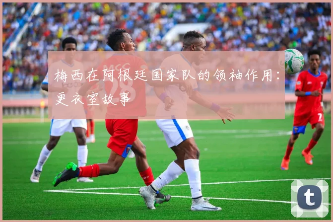 梅西在阿根廷国家队的领袖作用:更衣室故事