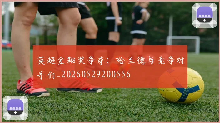 英超金靴奖争夺：哈兰德与竞争对手们_20260529200556