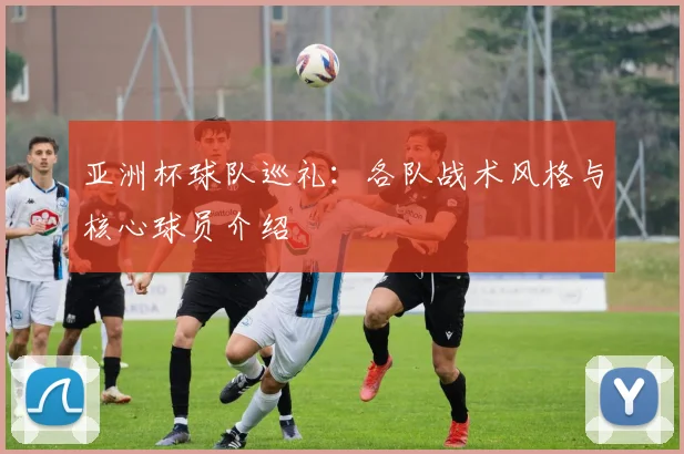 亚洲杯球队巡礼：各队战术风格与核心球员介绍