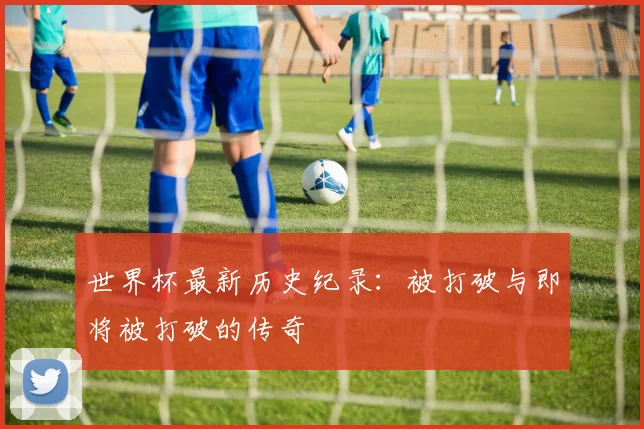 世界杯最新历史纪录：被打破与即将被打破的传奇