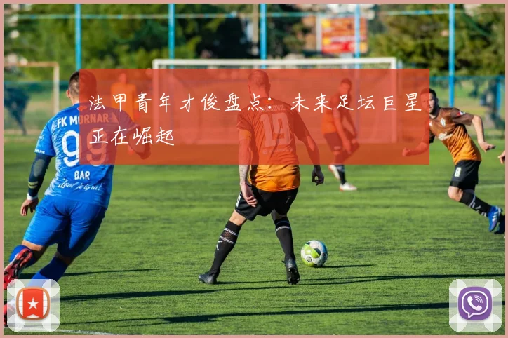 法甲青年才俊盘点:未来足坛巨星正在崛起